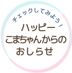 チェックしてみよう！　ハッピーこまちゃんからのおしらせ