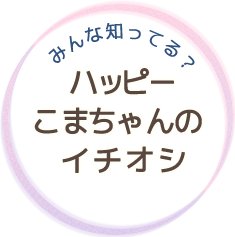 みんな知ってる？　ハッピーこまちゃんのイチオシ